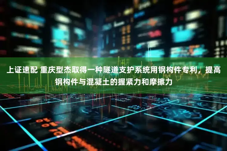 上证速配 重庆型杰取得一种隧道支护系统用钢构件专利，提高钢构件与混凝土的握紧力和摩擦力