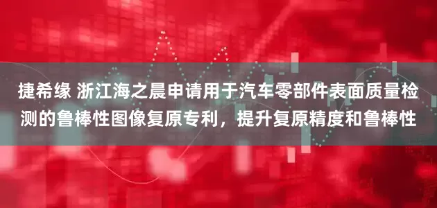 捷希缘 浙江海之晨申请用于汽车零部件表面质量检测的鲁棒性图像复原专利，提升复原精度和鲁棒性
