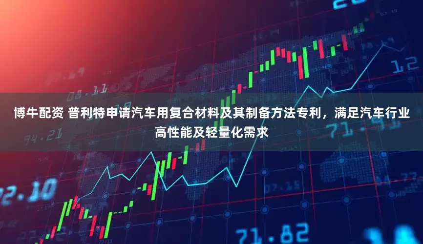 博牛配资 普利特申请汽车用复合材料及其制备方法专利，满足汽车行业高性能及轻量化需求