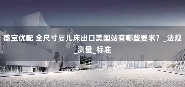 盛宝优配 全尺寸婴儿床出口美国站有哪些要求？_法规_测量_标准