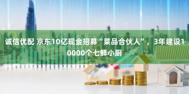 诚信优配 京东10亿现金招募“菜品合伙人”，3年建设10000个七鲜小厨