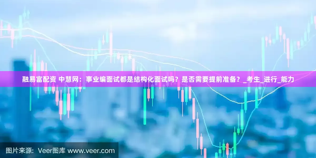 融易富配资 中慧网：事业编面试都是结构化面试吗？是否需要提前准备？_考生_进行_能力