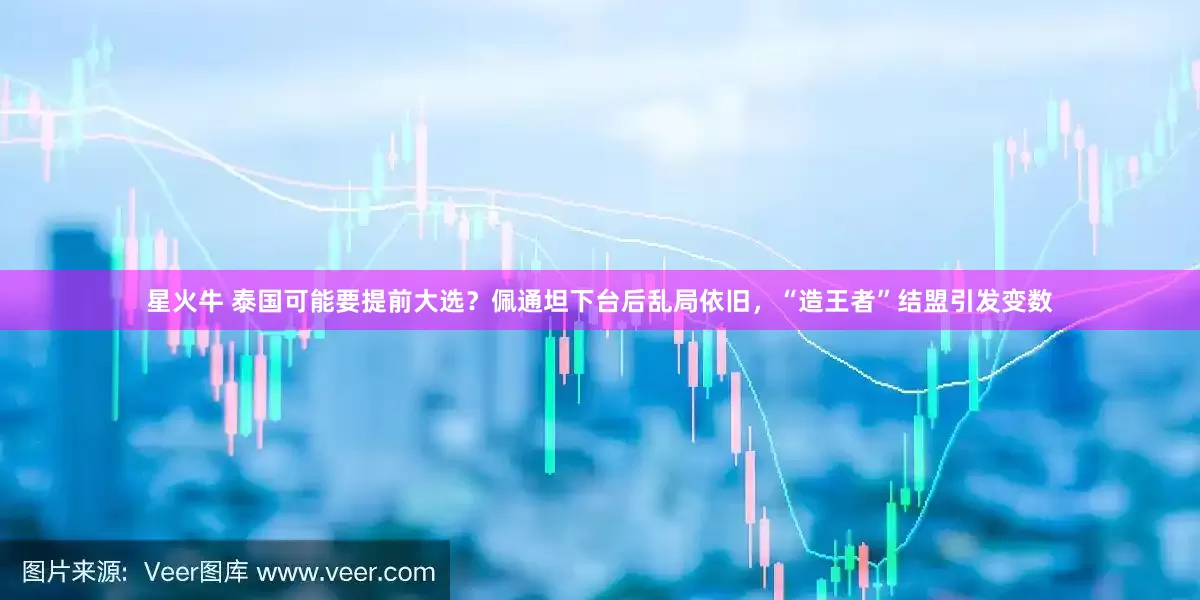 星火牛 泰国可能要提前大选？佩通坦下台后乱局依旧，“造王者”结盟引发变数
