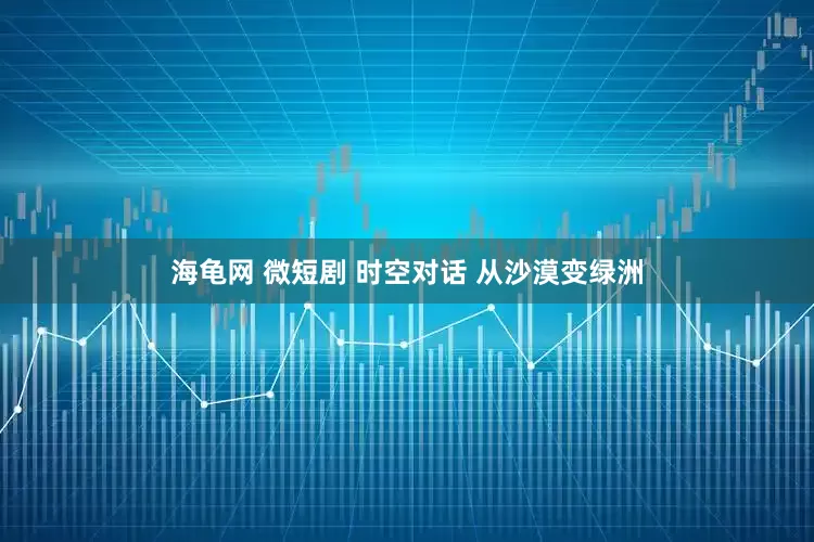海龟网 微短剧 时空对话 从沙漠变绿洲
