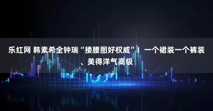 乐红网 韩素希全钟瑞“搂腰图好权威”！一个裙装一个裤装、美得洋气高级