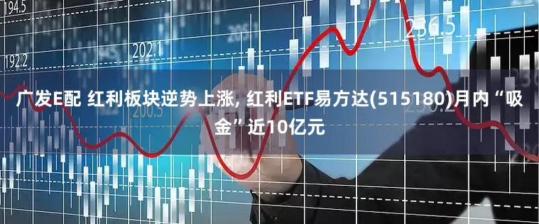 广发E配 红利板块逆势上涨, 红利ETF易方达(515180)月内“吸金”近10亿元