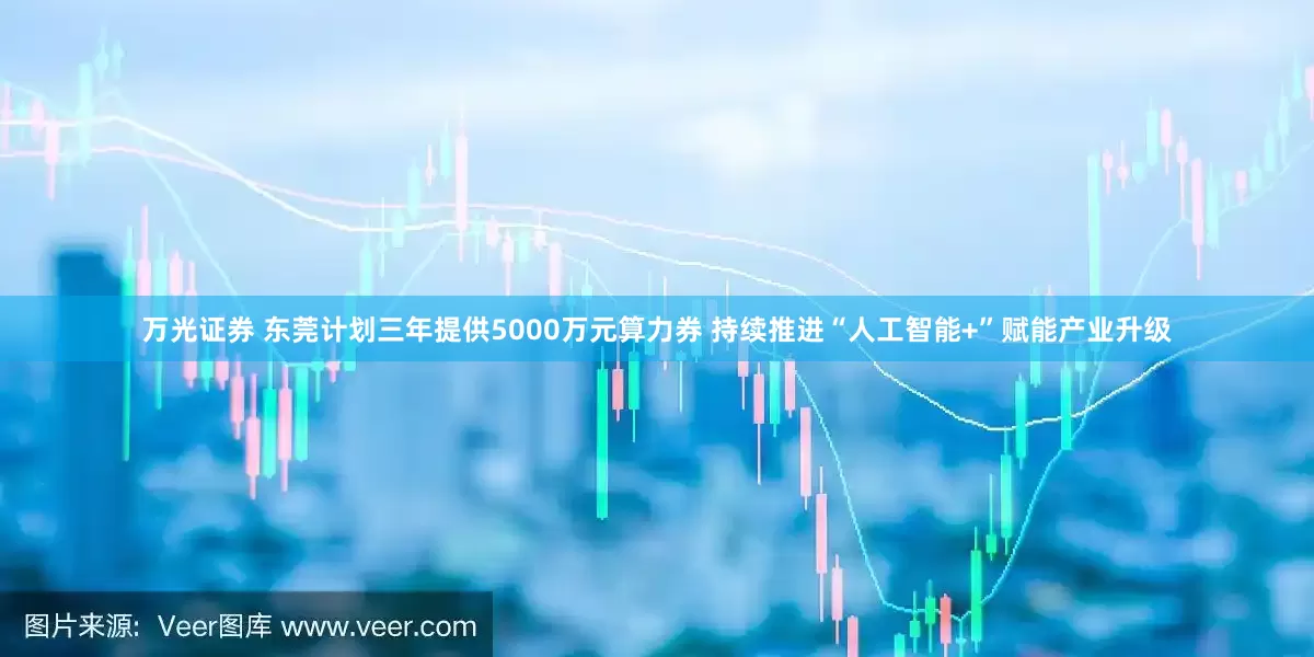 万光证券 东莞计划三年提供5000万元算力券 持续推进“人工智能+”赋能产业升级