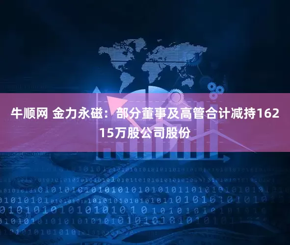 牛顺网 金力永磁：部分董事及高管合计减持16215万股公司股份