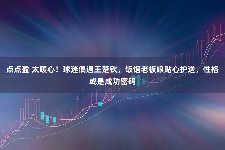 点点盈 太暖心！球迷偶遇王楚钦，饭馆老板娘贴心护送，性格或是成功密码