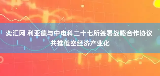 奕汇网 利亚德与中电科二十七所签署战略合作协议 共推低空经济产业化