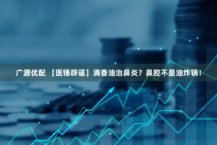 广源优配 【医锤辟谣】滴香油治鼻炎？鼻腔不是油炸锅！